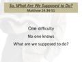 So, What Are We Supposed to Do? Matthew 24:34-51 One difficulty No one knows What are we supposed to do?