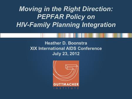 Moving in the Right Direction: PEPFAR Policy on HIV-Family Planning Integration Heather D. Boonstra XIX International AIDS Conference July 23, 2012.