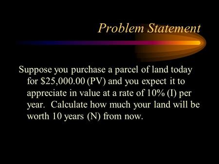 Problem Statement Suppose you purchase a parcel of land today for $25,000.00 (PV) and you expect it to appreciate in value at a rate of 10% (I) per year.