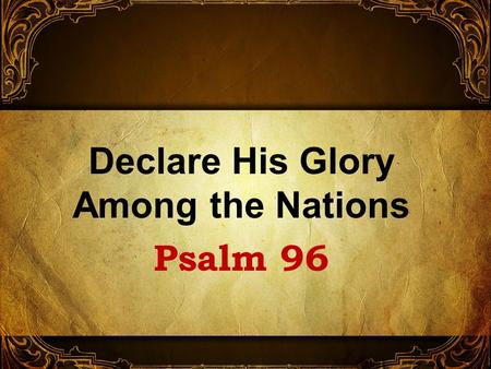 Declare His Glory Among the Nations Psalm 96. No information at beginning But written by David 1 Chron. 16:23-33 A psalm calling upon the nations to magnify.