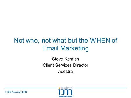 © IDM Academy 2008 Not who, not what but the WHEN of Email Marketing Steve Kemish Client Services Director Adestra.