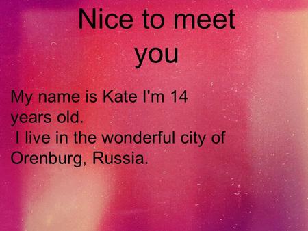 Nice to meet you My name is Kate I'm 14 years old. I live in the wonderful city of Orenburg, Russia.