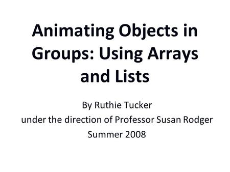 Animating Objects in Groups: Using Arrays and Lists By Ruthie Tucker under the direction of Professor Susan Rodger Summer 2008.