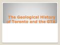 The Geological History of Toronto and the GTA. Toronto’s Geological History The oldest rocks in southern Ontario are up to 1.5 billion years old and are.