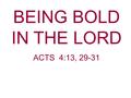 BEING BOLD IN THE LORD ACTS 4:13, 29-31. Acts 4:13, 29-31 Now when they saw the boldness of Peter and John, and perceived that they were uneducated and.