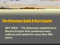 The Ottomans Build A Vast Empire KEY IDEA: The Ottomans established a Muslim Empire that combined many cultures and lasted for more than 600 years.