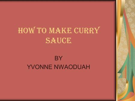 HOW TO MAKE CURRY SAUCE BY YVONNE NWAODUAH. INTRODUCTION Something my mother once told me is that cooking is an art. There is no one way to make anything.