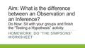 Aim: What is the difference between an Observation and an Inference? Do Now: Sit with your groups and finish the “Testing a Hypothesis” activity. HOMEWORK:
