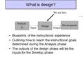 What is design? Blueprints of the instructional experience Outlining how to reach the instructional goals determined during the Analysis phase The outputs.