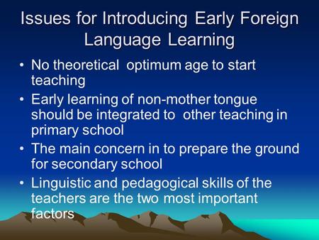 Issues for Introducing Early Foreign Language Learning No theoretical optimum age to start teaching Early learning of non-mother tongue should be integrated.