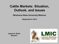 Cattle Markets: Situation, Outlook, and Issues Oklahoma State University Webinar September 9, 2014 James G. Robb Director.