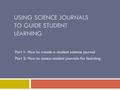 USING SCIENCE JOURNALS TO GUIDE STUDENT LEARNING Part 1: How to create a student science journal Part 2: How to assess student journals for learning.