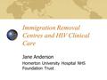 Immigration Removal Centres and HIV Clinical Care Jane Anderson Homerton University Hospital NHS Foundation Trust.