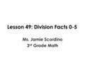 Lesson 49: Division Facts 0-5 Ms. Jamie Scordino 3 rd Grade Math.