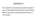 Question 1 The recipe for chocolate chip cookies requires 2 cups of chocolate chips for every 6 cups of flour. What is the ratio of chocolate chips to.