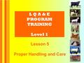 L Q A & E PROGRAM TRAINING Level 1 Lesson 5 Proper Handling and Care.