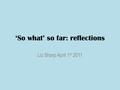 ‘So what’ so far: reflections Liz Sharp April 1 st 2011.