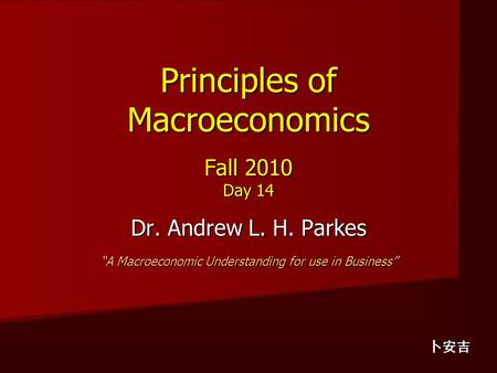 Principles of Macroeconomics Fall 2010 Day 14 Dr. Andrew L. H. Parkes “A Macroeconomic Understanding for use in Business” 卜安吉.