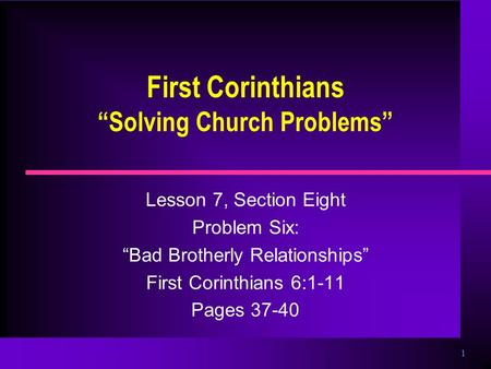 1 First Corinthians “Solving Church Problems” Lesson 7, Section Eight Problem Six: “Bad Brotherly Relationships” First Corinthians 6:1-11 Pages 37-40.