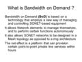 What is Bandwidth on Demand ? Bandwidth on Demand (BoD) is based on a technology that employs a new way of managing and controlling SONET-based equipment.