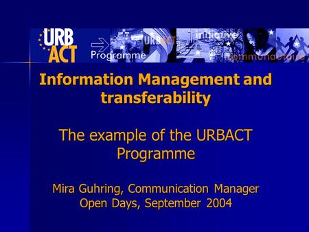 Information Management and transferability The example of the URBACT Programme Mira Guhring, Communication Manager Open Days, September 2004.