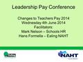 Leadership Pay Conference Changes to Teachers Pay 2014 Wednesday 4th June 2014 Facilitators: Mark Nelson – Schools HR Hans Formella – Ealing NAHT.