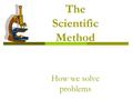 The Scientific Method How we solve problems What is the Scientific Method?  A way to solve a problem using specific steps.