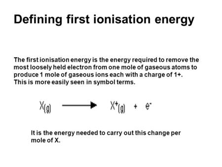Defining first ionisation energy The first ionisation energy is the energy required to remove the most loosely held electron from one mole of gaseous atoms.