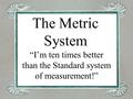 The Metric System “I’m ten times better than the Standard system of measurement!”