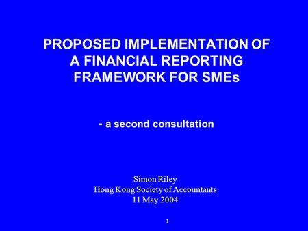 1 PROPOSED IMPLEMENTATION OF A FINANCIAL REPORTING FRAMEWORK FOR SMEs - a second consultation Simon Riley Hong Kong Society of Accountants 11 May 2004.
