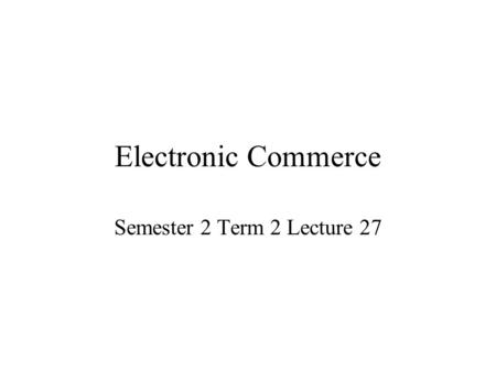 Electronic Commerce Semester 2 Term 2 Lecture 27.