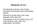 Elements of Art The elements of art are a set of visual techniques that describe ways of presenting artwork. Elements of art also refer to the visual language.