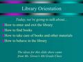 Library Orientation Today, we’re going to talk about... u How to enter and exit the library u How to find books u How to take care of books and other materials.