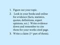 1.Figure out your topic. 2. Look in your books and online for evidence (facts, statistics, quotes, definitions, expert opinions, ect.) Write evidence down.