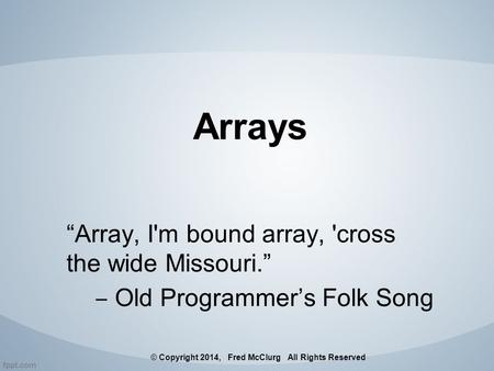Arrays “Array, I'm bound array, 'cross the wide Missouri.” ‒ Old Programmer’s Folk Song © Copyright 2014, Fred McClurg All Rights Reserved.