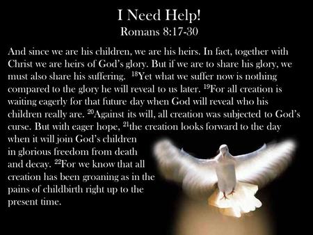 I Need Help! Romans 8:17-30 And since we are his children, we are his heirs. In fact, together with Christ we are heirs of God’s glory. But if we are to.