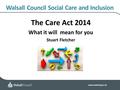 Www.walsall.gov.uk Walsall Council Social Care and Inclusion The Care Act 2014 What it will mean for you Stuart Fletcher.