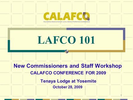1 LAFCO 101 New Commissioners and Staff Workshop CALAFCO CONFERENCE FOR 2009 Tenaya Lodge at Yosemite October 28, 2009.