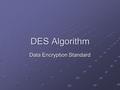 DES Algorithm Data Encryption Standard. DES Features Block cipher, 64 bits per block 64-bit key, with only 56 bits effective ECB mode and CBC mode.