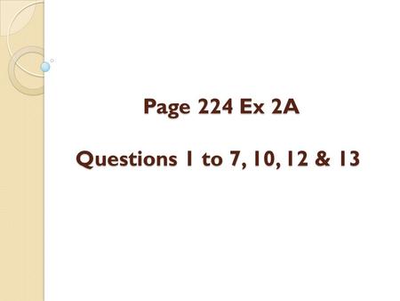 Page 224 Ex 2A Questions 1 to 7, 10, 12 & 13 Page 224 Ex 2A Questions 1 to 7, 10, 12 & 13.