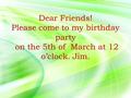 Dear Friends! Please come to my birthday party on the 5th of March at 12 o’clock. Jim.