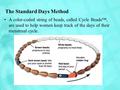 The Standard Days Method A color-coded string of beads, called Cycle Beads™, are used to help women keep track of the days of their menstrual cycle.