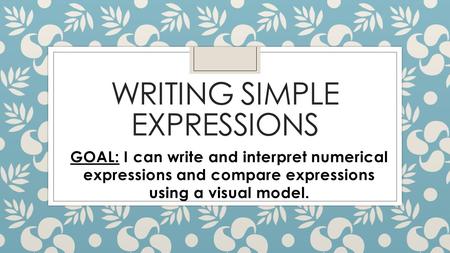 WRITING SIMPLE EXPRESSIONS GOAL: I can write and interpret numerical expressions and compare expressions using a visual model.
