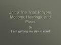 Unit 6 The Trial: Players, Motions, Hearings, and Pleas Or I am getting my day in court.