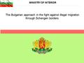 MINISTRY OF INTERIOR The Bulgarian approach in the fight against illegal migration through Schengen borders The Bulgarian approach in the fight against.