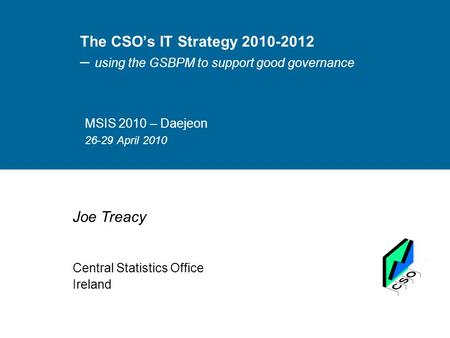 The CSO’s IT Strategy 2010-2012 – using the GSBPM to support good governance MSIS 2010 – Daejeon 26-29 April 2010 Joe Treacy Central Statistics Office.