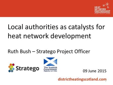 Local authorities as catalysts for heat network development Ruth Bush – Stratego Project Officer 09 June 2015 districtheatingscotland.com 1.