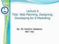 Lecture 6 Title: Web Planning, Designing, Developing for E-Marketing By: Mr Hashem Alaidaros MKT 445.