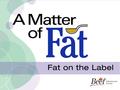 A Matter of Fat: Fat on the Label. Fat on the Nutrition Label Nutrition Facts Table Nutrition Claims –Nutrient Content –Health Ingredient List.