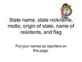 State name, state nickname, motto, origin of state, name of residents, and flag Put your names as reporters on this page.